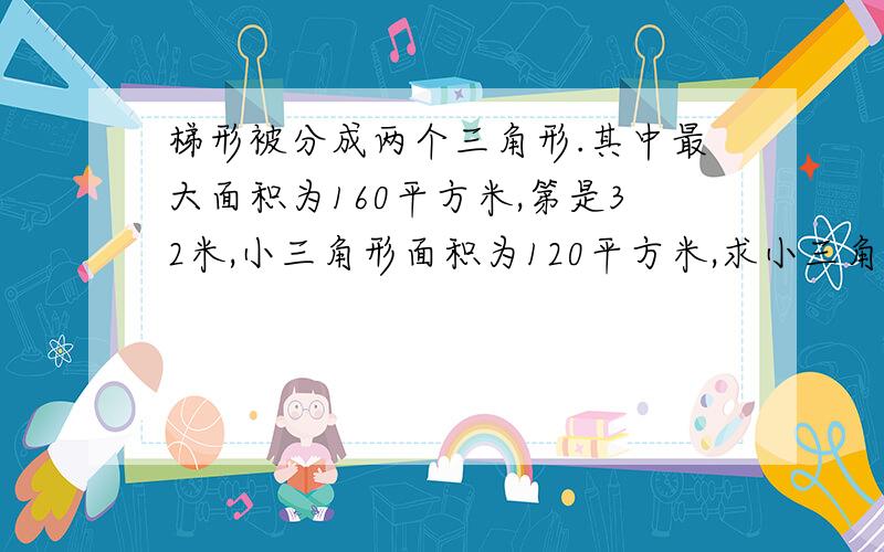 梯形被分成两个三角形.其中最大面积为160平方米,第是32米,小三角形面积为120平方米,求小三角形底?