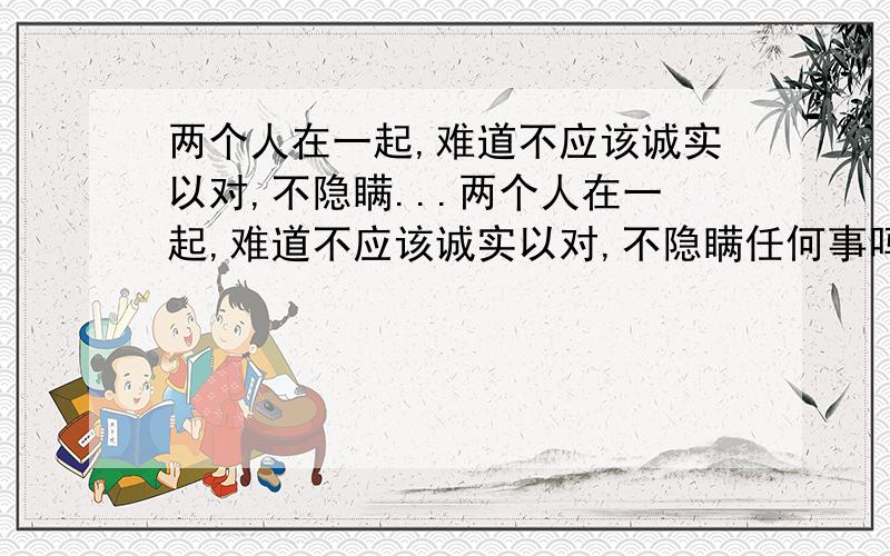 两个人在一起,难道不应该诚实以对,不隐瞒...两个人在一起,难道不应该诚实以对,不隐瞒任何事吗?难道就能因为怕对方生气而隐瞒欺骗吗?如果再加上暴力呢?在一起快两年了,被打几次我忘记