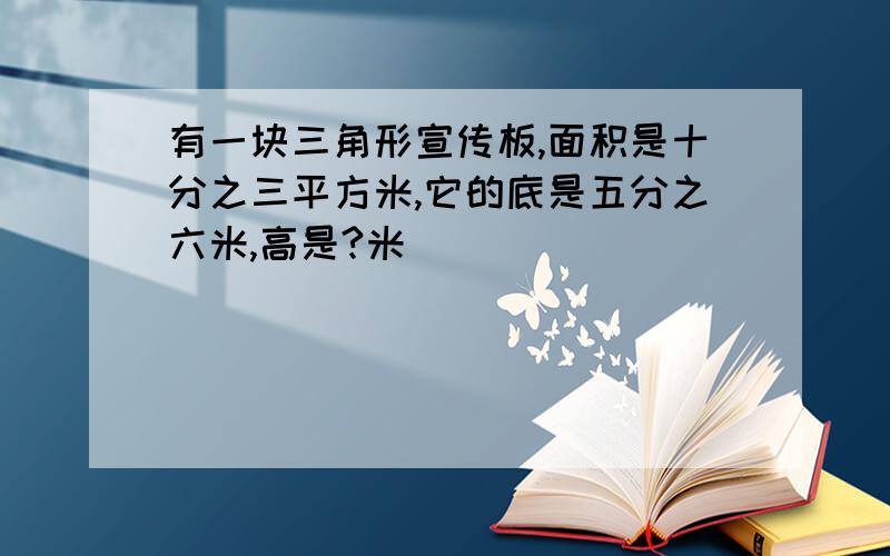 有一块三角形宣传板,面积是十分之三平方米,它的底是五分之六米,高是?米