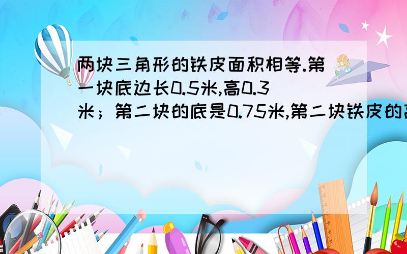 两块三角形的铁皮面积相等.第一块底边长0.5米,高0.3米；第二块的底是0.75米,第二块铁皮的高是多少?如题,