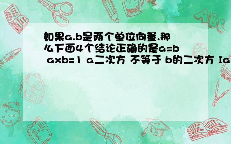 如果a.b是两个单位向量.那么下面4个结论正确的是a=b axb=1 a二次方 不等于 b的二次方 IaI二次方=IbI二次方 请告诉为什么I为绝对值