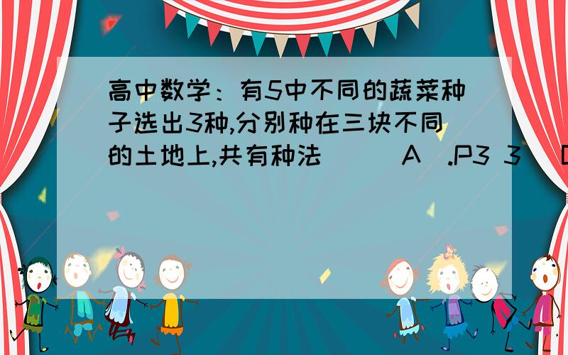 高中数学：有5中不同的蔬菜种子选出3种,分别种在三块不同的土地上,共有种法（）（A）.P3 3 （B）.P5 5（C）.C5 3（D）.P5 3  答案是C5 3  我怎么老是觉得是P5 3  谁给下解释.