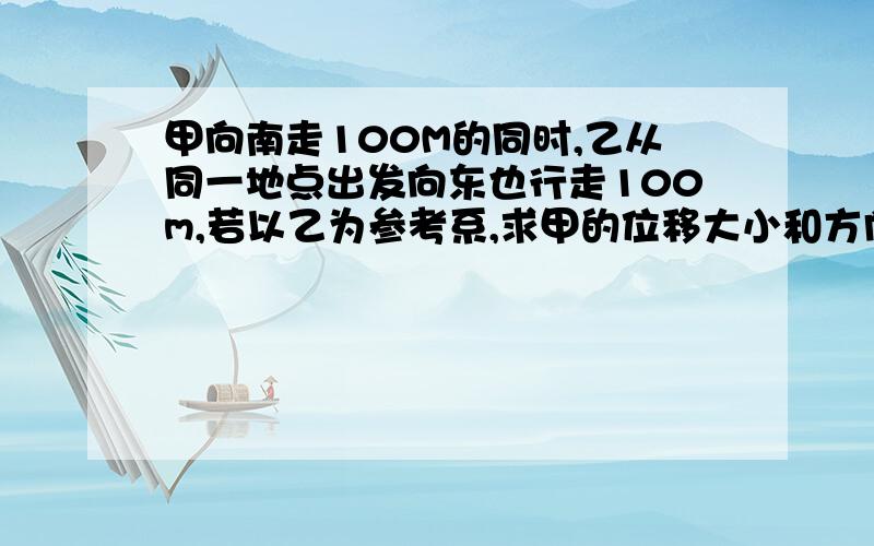 甲向南走100M的同时,乙从同一地点出发向东也行走100m,若以乙为参考系,求甲的位移大小和方向?