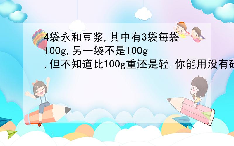 4袋永和豆浆,其中有3袋每袋100g,另一袋不是100g,但不知道比100g重还是轻.你能用没有砝码的天平将它找