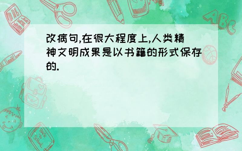 改病句,在很大程度上,人类精神文明成果是以书籍的形式保存的.