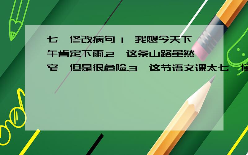 七、修改病句 1、我想今天下午肯定下雨.2、这条山路虽然窄,但是很危险.3、这节语文课太七、修改病句1、我想今天下午肯定下雨.2、这条山路虽然窄,但是很危险.3、这节语文课太精彩了,听