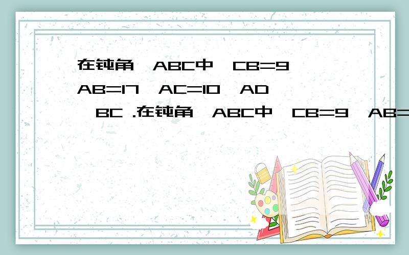 在钝角△ABC中,CB=9,AB=17,AC=10,AD⊥BC .在钝角△ABC中,CB=9,AB=17,AC=10,AD⊥BC 于D,求AD的长.CD是多少