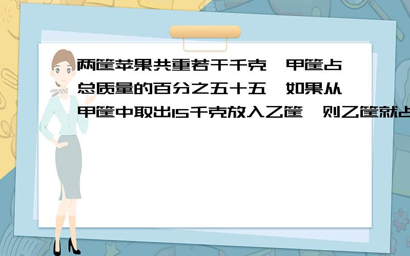 两筐苹果共重若干千克,甲筐占总质量的百分之五十五,如果从甲筐中取出15千克放入乙筐,则乙筐就占总质量的五分之三,甲、乙两筐各有苹果多少千克?（不要解方程)