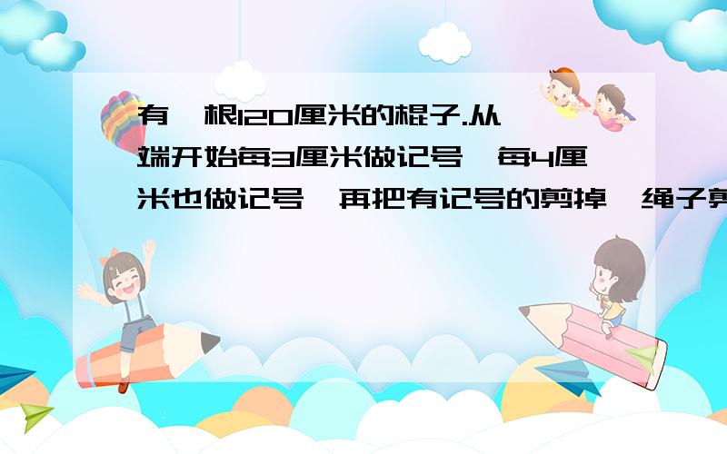 有一根120厘米的棍子.从一端开始每3厘米做记号,每4厘米也做记号,再把有记号的剪掉,绳子剪成了几段?