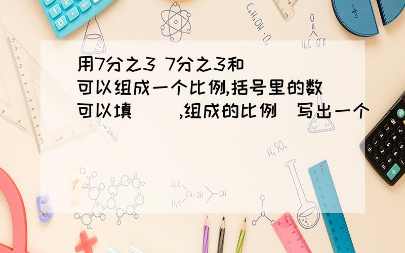 用7分之3 7分之3和( )可以组成一个比例,括号里的数可以填( ),组成的比例(写出一个):