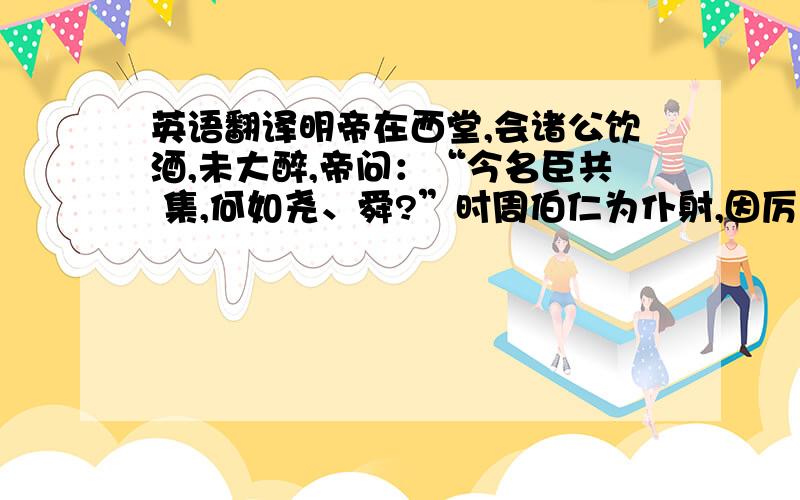 英语翻译明帝在西堂,会诸公饮酒,未大醉,帝问：“今名臣共 集,何如尧、舜?”时周伯仁为仆射,因厉声曰 ：“今虽同人 主,复那得等于圣治 ”帝大怒,还内,作手诏满一黄纸,遂 付廷尉令收,因欲