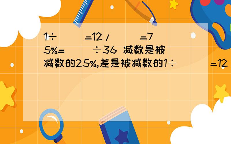 1÷( )=12/（ ）=75%=( )÷36 减数是被减数的25%,差是被减数的1÷(  )=12/（   ）=75%=(     )÷36  减数是被减数的25%,差是被减数的（）%.