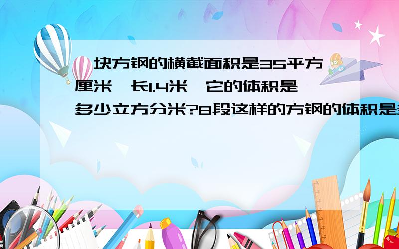 一块方钢的横截面积是35平方厘米,长1.4米,它的体积是多少立方分米?8段这样的方钢的体积是多少立方分米