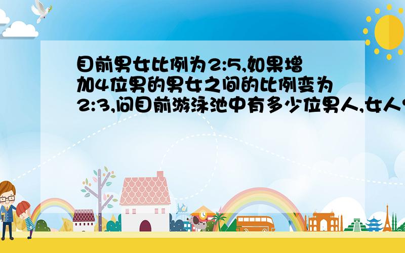 目前男女比例为2:5,如果增加4位男的男女之间的比例变为2:3,问目前游泳池中有多少位男人,女人?过程