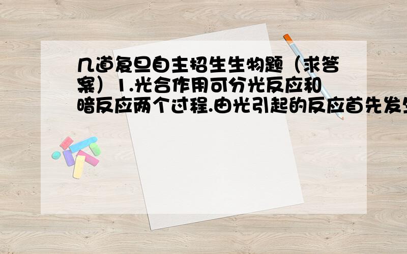 几道复旦自主招生生物题（求答案）1.光合作用可分光反应和暗反应两个过程.由光引起的反应首先发生在叶绿体的______.A．类囊体（片层）上 B．外膜上 C．内膜上 D．基质中2.日常生活中,衣