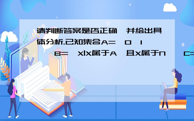 请判断答案是否正确,并给出具体分析.已知集合A={0,1},B={X|X属于A,且X属于N},C={X|X属于A},则集合A,B,C的关系为（ ）A A=B,A为C的子集 B为C的子集 B C为A=B的子集C A=B A属于C B属于C D A=B=C本题的答案为C