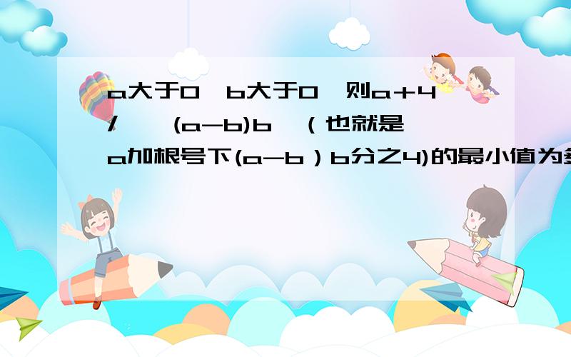 a大于0,b大于0,则a＋4/√〔(a-b)b〕（也就是a加根号下(a-b）b分之4)的最小值为多少?