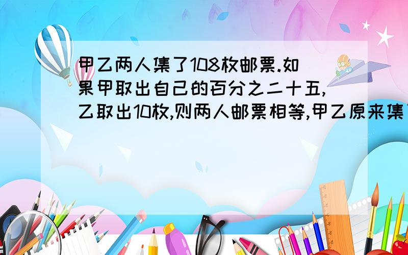 甲乙两人集了108枚邮票.如果甲取出自己的百分之二十五,乙取出10枚,则两人邮票相等,甲乙原来集了多少枚