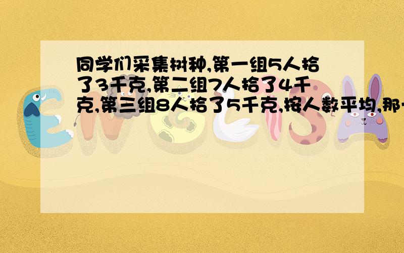 同学们采集树种,第一组5人拾了3千克,第二组7人拾了4千克,第三组8人拾了5千克,按人数平均,那一组拾的多