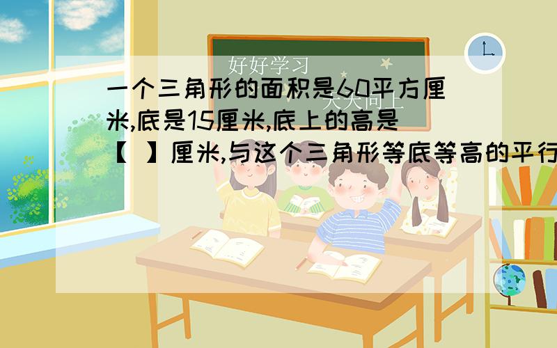 一个三角形的面积是60平方厘米,底是15厘米,底上的高是【 】厘米,与这个三角形等底等高的平行四边形的面积是【 】平方厘米