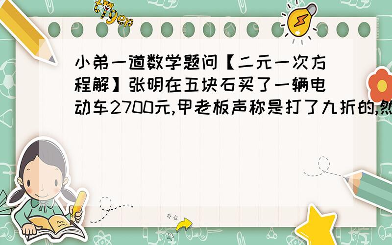 小弟一道数学题问【二元一次方程解】张明在五块石买了一辆电动车2700元,甲老板声称是打了九折的,然后李强在磨子桥也买了同一款电动车,花了3400元,乙老板声称是打了8.5折的.已知同款车的