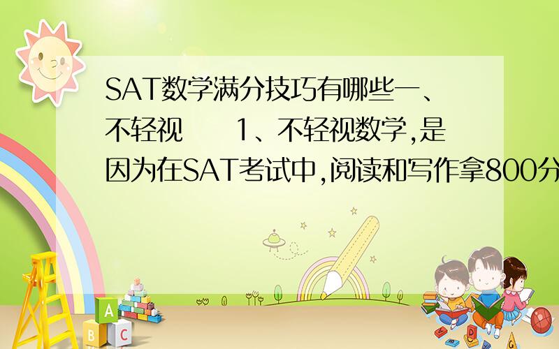 SAT数学满分技巧有哪些一、不轻视　　1、不轻视数学,是因为在SAT考试中,阅读和写作拿800分的概率很低,但是如果数学800分,分数里面有一个800,比较好看,对申请有利;　　2、申请一般看的是总