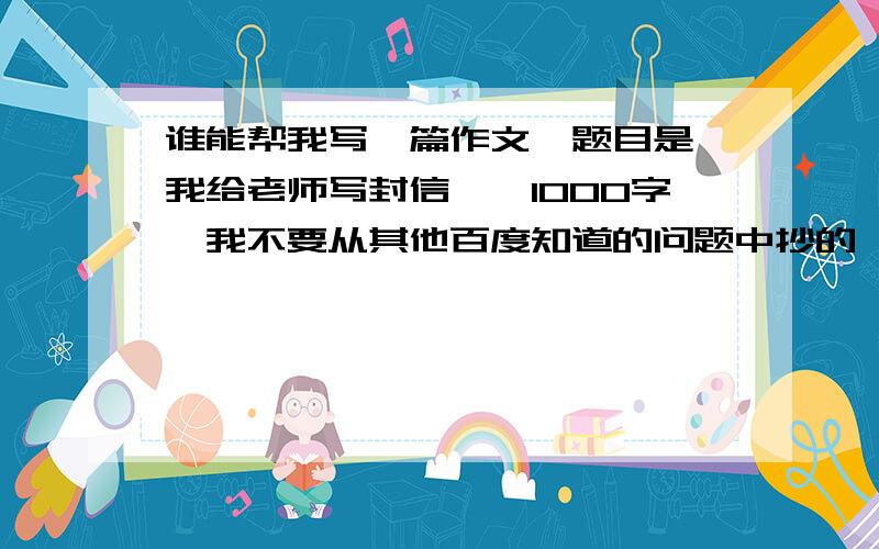 谁能帮我写一篇作文,题目是【我给老师写封信】,1000字,我不要从其他百度知道的问题中抄的,我要新的.要书信格式的