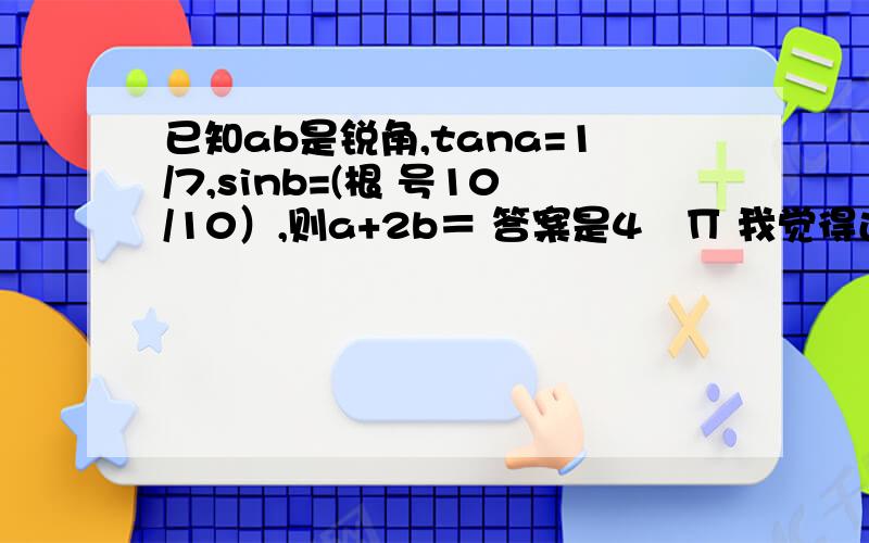 已知ab是锐角,tana=1/7,sinb=(根 号10/10）,则a+2b＝ 答案是4╱∏ 我觉得还有3╱4∏