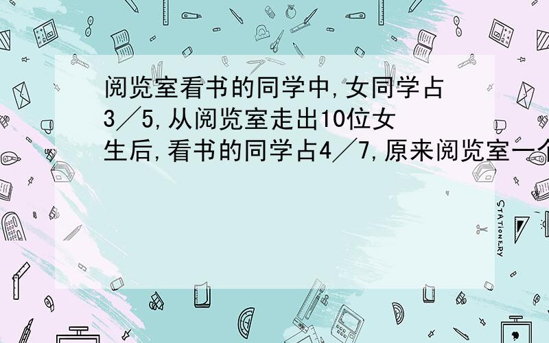 阅览室看书的同学中,女同学占3╱5,从阅览室走出10位女生后,看书的同学占4╱7,原来阅览室一个有多少名同学在看书?