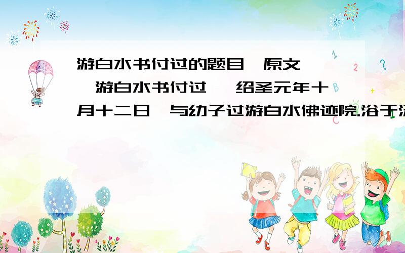 游白水书付过的题目【原文】 《游白水书付过》 绍圣元年十月十二日,与幼子过游白水佛迹院.浴于汤池,热甚,其源殆可熟物.循山而东,少北,有悬水百仞.山八九折,折处辄为潭,深者缒石五丈不