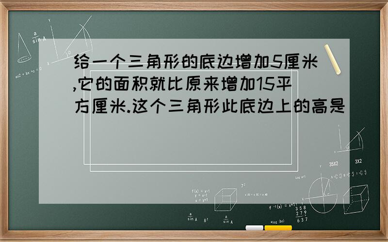 给一个三角形的底边增加5厘米,它的面积就比原来增加15平方厘米.这个三角形此底边上的高是（ ）厘米.