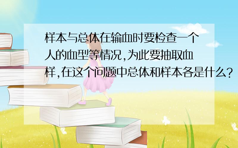 样本与总体在输血时要检查一个人的血型等情况,为此要抽取血样,在这个问题中总体和样本各是什么?