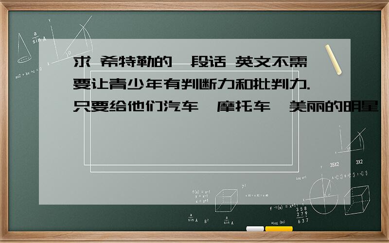 求 希特勒的一段话 英文不需要让青少年有判断力和批判力.只要给他们汽车、摩托车、美丽的明星、刺激的音乐、流行的服饰,以及对同伴的竞争意识就行了.剥夺青少年的思考力,根植他们服