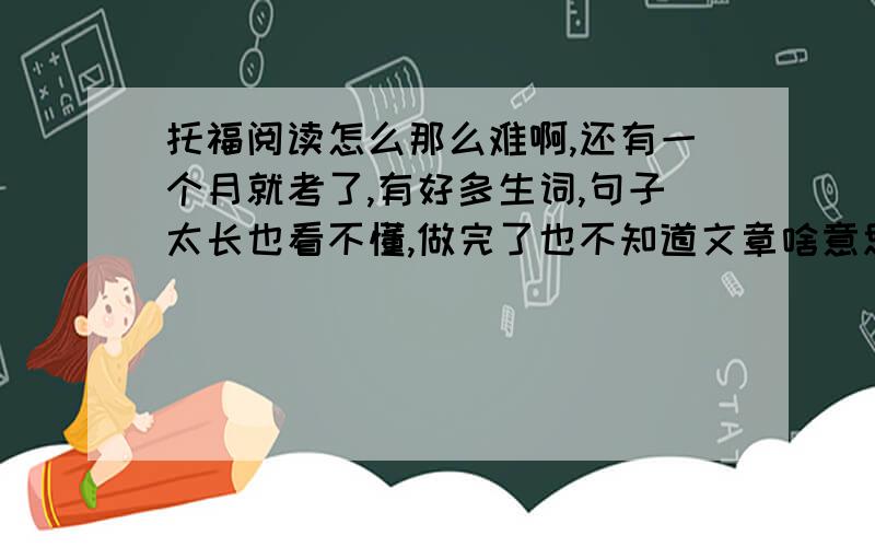 托福阅读怎么那么难啊,还有一个月就考了,有好多生词,句子太长也看不懂,做完了也不知道文章啥意思,请问有迅速提高阅读能力的方法吗?谁经历过提高阅读的过程的说下方法,要有亲身经历的