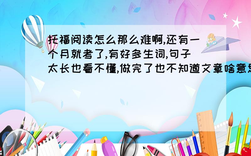 托福阅读怎么那么难啊,还有一个月就考了,有好多生词,句子太长也看不懂,做完了也不知道文章啥意思,请问有迅速提高阅读能力的方法吗谁经历过提高阅读的过程的说下方法,要有亲身经历的