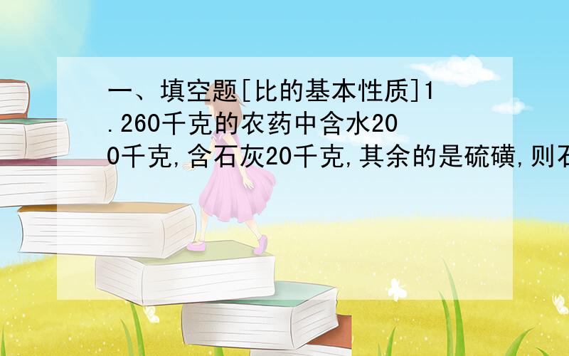 一、填空题[比的基本性质]1.260千克的农药中含水200千克,含石灰20千克,其余的是硫磺,则石灰:水:硫磺=_________2.从甲地到乙地,乘普通客车需15小时到达,乘特快客车10小时可到达,乘直达客车只需6