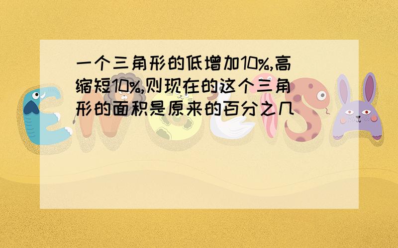 一个三角形的低增加10%,高缩短10%,则现在的这个三角形的面积是原来的百分之几