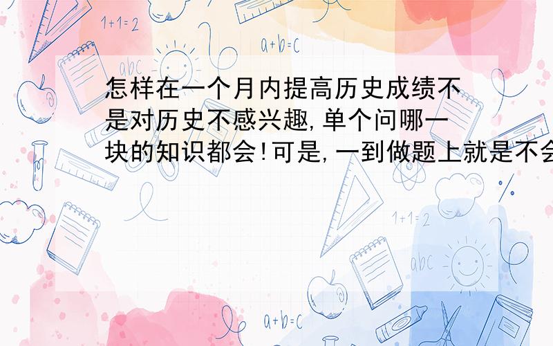 怎样在一个月内提高历史成绩不是对历史不感兴趣,单个问哪一块的知识都会!可是,一到做题上就是不会!就是似会非会!怎么办?