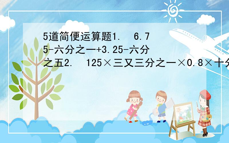 5道简便运算题1.  6.75-六分之一+3.25-六分之五2.  125×三又三分之一×0.8×十分之三3.  0.75×16+四分之三×5-75%4.  735-2.5×0.125×3205.  999×222+333×334