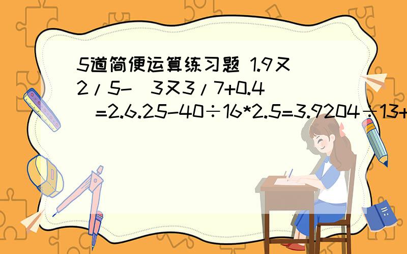 5道简便运算练习题 1.9又2/5-（3又3/7+0.4）=2.6.25-40÷16*2.5=3.9204÷13+19*107=4.1.8*1/4+32*2.5%-1÷4=5.1*3*5+2*6*10+3*9*15+4*12*20 ←分数线→ = 1*2*3+2*4*6+3*6*9+4*8*12