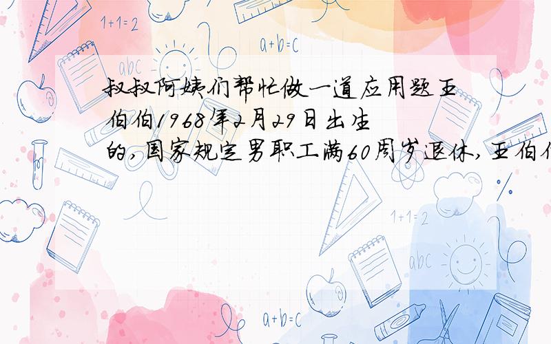 叔叔阿姨们帮忙做一道应用题王伯伯1968年2月29日出生的,国家规定男职工满60周岁退休,王伯伯应该在哪一年退休?退休前王伯伯一共过了几个生日?列出算是来.