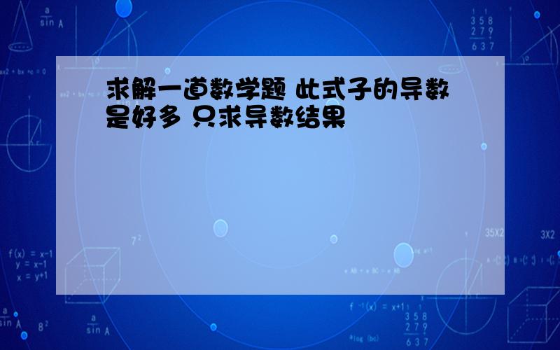 求解一道数学题 此式子的导数是好多 只求导数结果