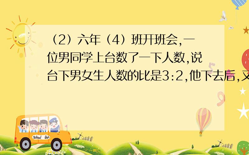 （2）六年（4）班开班会,一位男同学上台数了一下人数,说台下男女生人数的比是3:2,他下去后,又上来一位