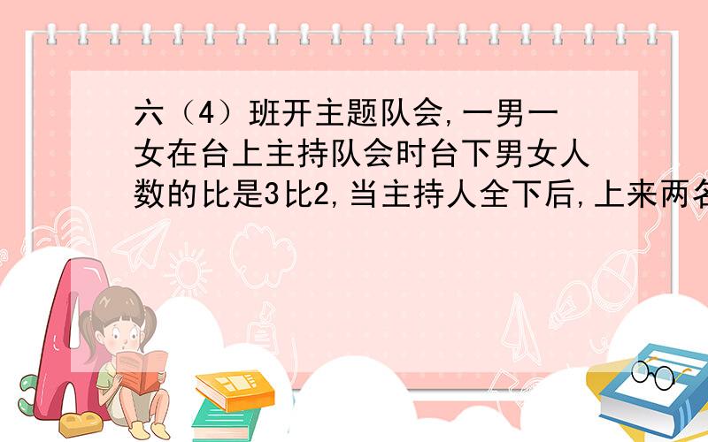 六（4）班开主题队会,一男一女在台上主持队会时台下男女人数的比是3比2,当主持人全下后,上来两名女生表演诗朗诵,这是台下男女人数的比是5比3,六4班有多少人?要有等量关系si