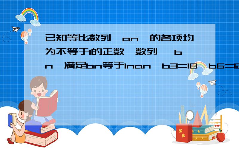 已知等比数列{an}的各项均为不等于1的正数,数列{ bn}满足bn等于Inan,b3=18,b6=12,则数列{bn}前 n项和的最大值等于?