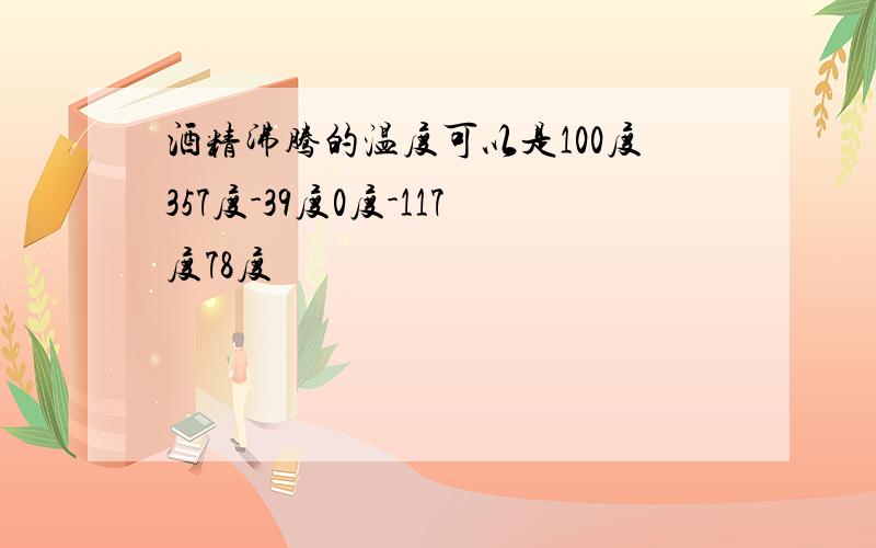 酒精沸腾的温度可以是100度357度-39度0度-117度78度