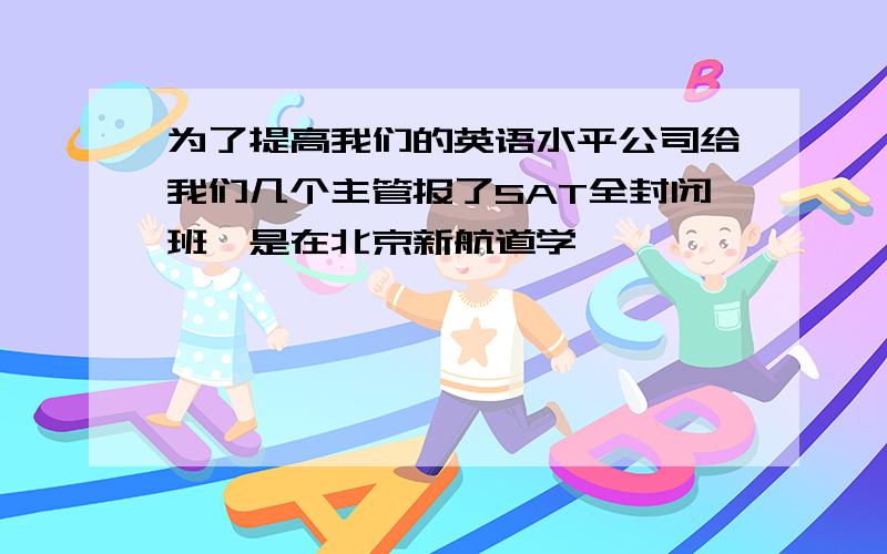 为了提高我们的英语水平公司给我们几个主管报了SAT全封闭班,是在北京新航道学