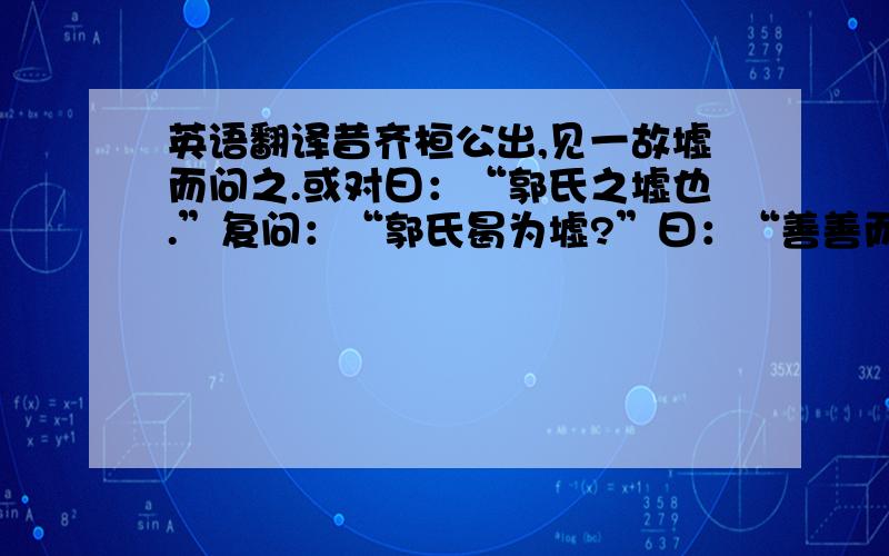 英语翻译昔齐桓公出,见一故墟而问之.或对曰：“郭氏之墟也.”复问：“郭氏曷为墟?”曰：“善善而恶恶焉.”桓公曰：“善善恶恶所以为存,而反为墟,何也?”曰：“善善而不能用,恶恶而不