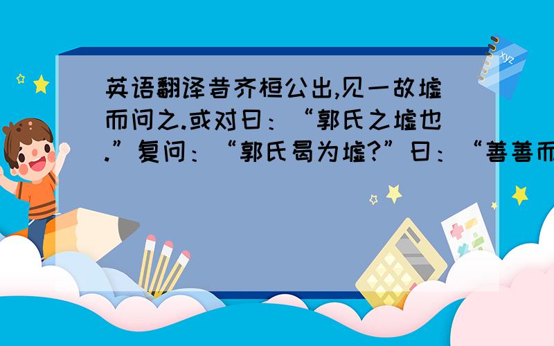 英语翻译昔齐桓公出,见一故墟而问之.或对曰：“郭氏之墟也.”复问：“郭氏曷为墟?”曰：“善善而恶恶焉.”桓公曰：“善善恶恶乃所以为存,而反为墟,何也?”曰：“善善而不能用,恶恶而