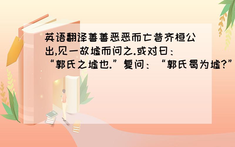 英语翻译善善恶恶而亡昔齐桓公出,见一故墟而问之.或对曰：“郭氏之墟也.”复问：“郭氏曷为墟?”曰：“善善而恶恶焉.”桓公曰：“善善恶恶乃所以为存,而反为墟,何也?”曰：“善善而